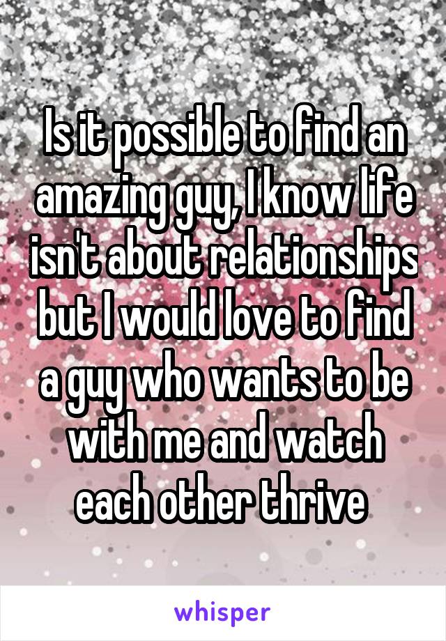 Is it possible to find an amazing guy, I know life isn't about relationships but I would love to find a guy who wants to be with me and watch each other thrive 