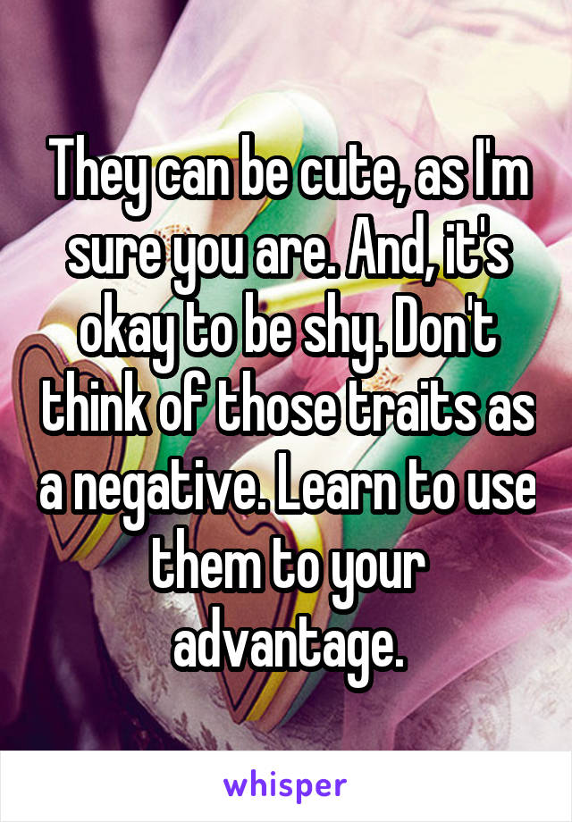 They can be cute, as I'm sure you are. And, it's okay to be shy. Don't think of those traits as a negative. Learn to use them to your advantage.