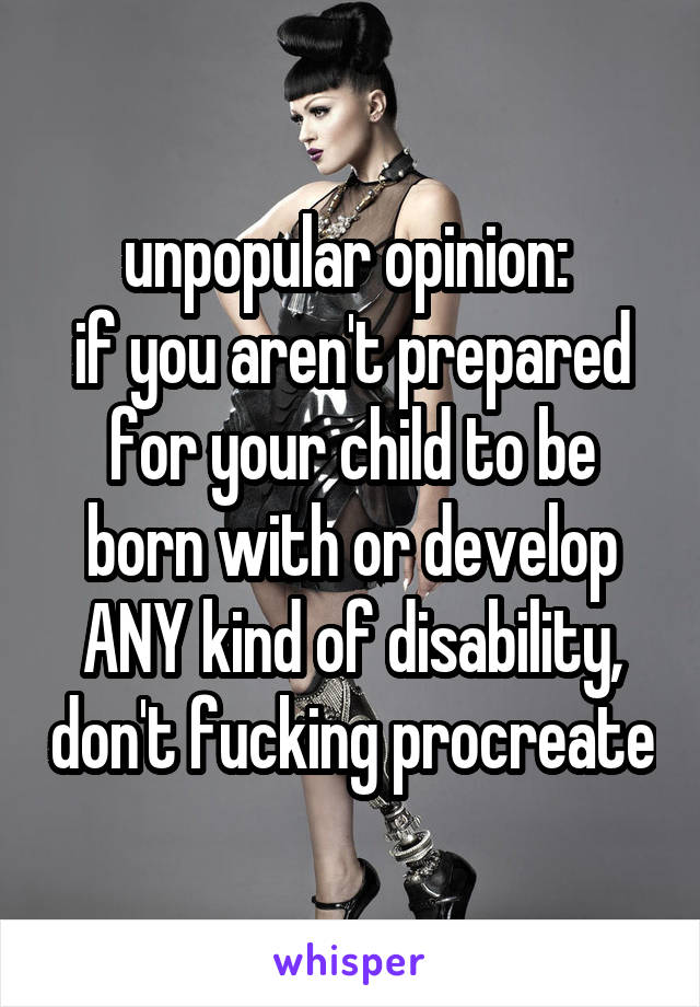 unpopular opinion: 
if you aren't prepared for your child to be born with or develop ANY kind of disability, don't fucking procreate