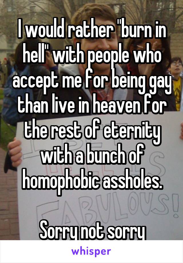 I would rather "burn in hell" with people who accept me for being gay than live in heaven for the rest of eternity with a bunch of homophobic assholes.

Sorry not sorry