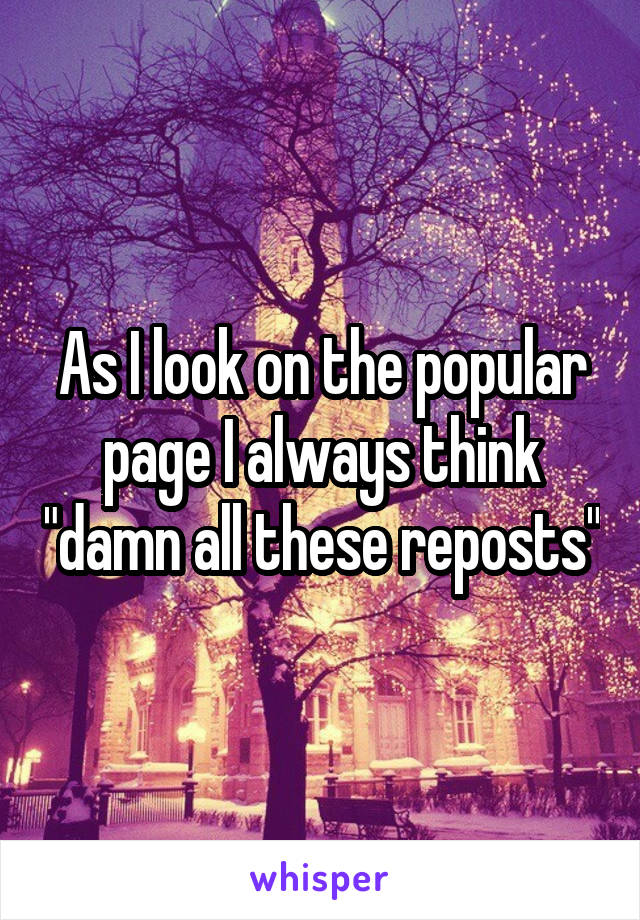 As I look on the popular page I always think "damn all these reposts"