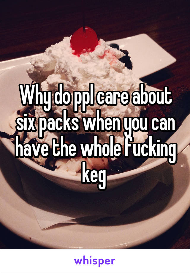 Why do ppl care about six packs when you can have the whole fucking keg 