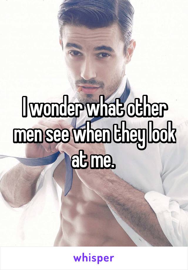 I wonder what other men see when they look at me. 