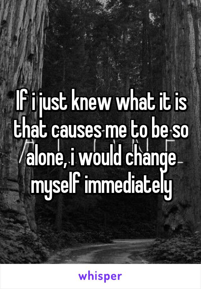 If i just knew what it is that causes me to be so alone, i would change myself immediately