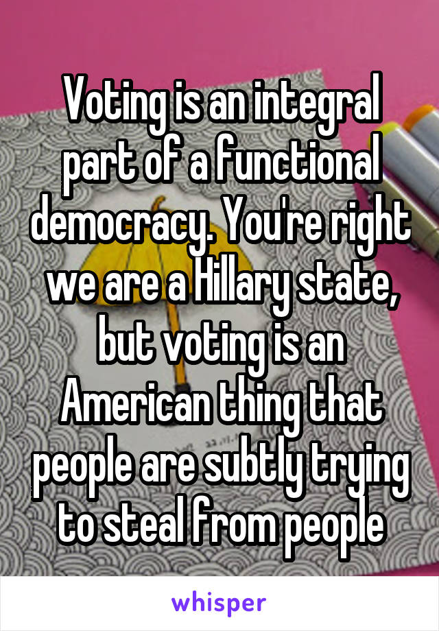 Voting is an integral part of a functional democracy. You're right we are a Hillary state, but voting is an American thing that people are subtly trying to steal from people