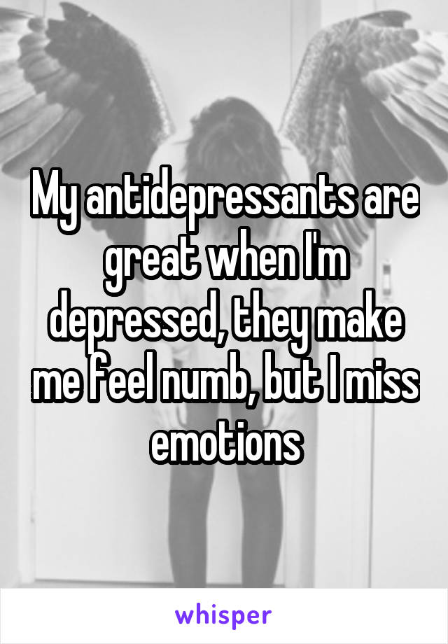 My antidepressants are great when I'm depressed, they make me feel numb, but I miss emotions
