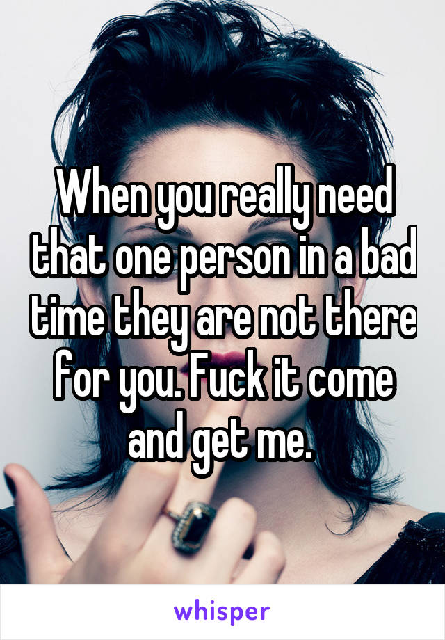 When you really need that one person in a bad time they are not there for you. Fuck it come and get me. 