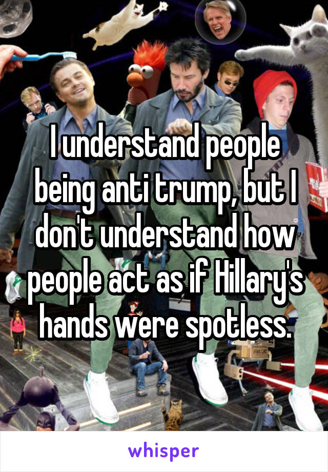 I understand people being anti trump, but I don't understand how people act as if Hillary's hands were spotless.