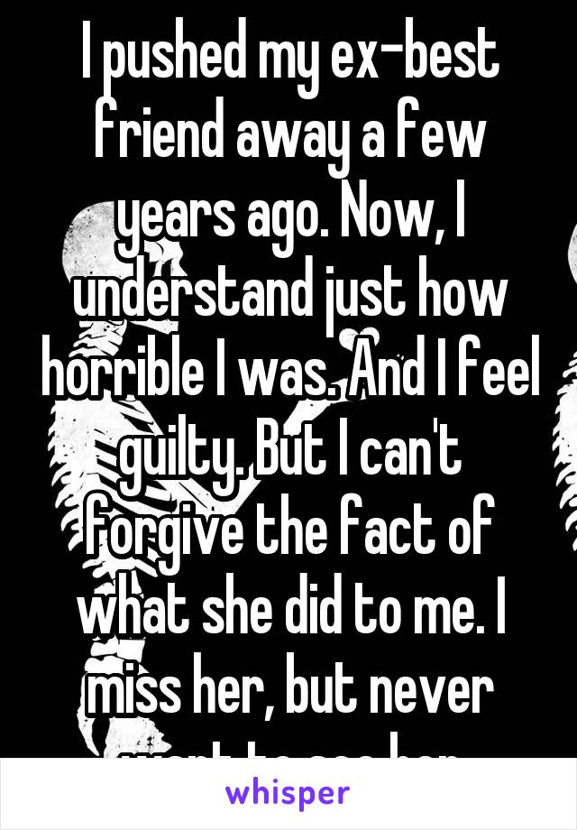 I pushed my ex-best friend away a few years ago. Now, I understand just how horrible I was. And I feel guilty. But I can't forgive the fact of what she did to me. I miss her, but never want to see her