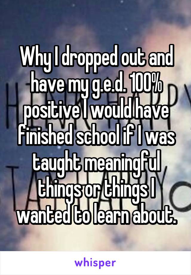 Why I dropped out and have my g.e.d. 100% positive I would have finished school if I was taught meaningful things or things I wanted to learn about.