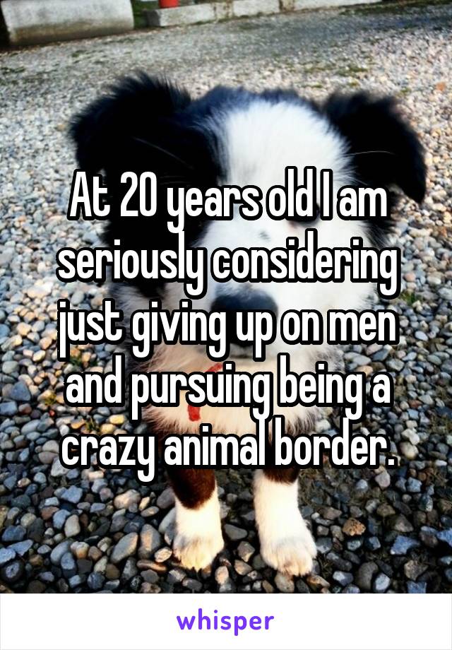 At 20 years old I am seriously considering just giving up on men and pursuing being a crazy animal border.