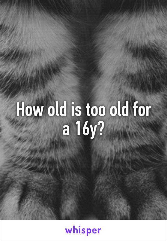 How old is too old for a 16y?