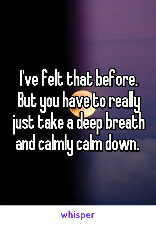 I've felt that before. But you have to really just take a deep breath and calmly calm down. 