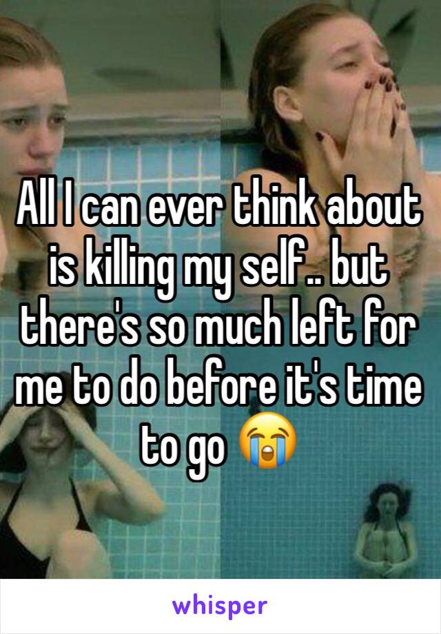 All I can ever think about is killing my self.. but there's so much left for me to do before it's time to go 😭
