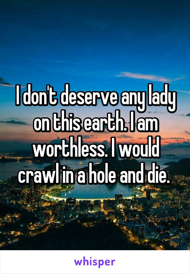 I don't deserve any lady on this earth. I am worthless. I would crawl in a hole and die. 