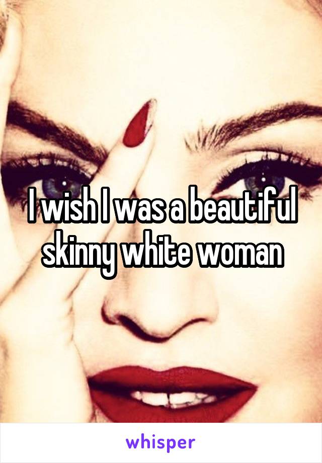 I wish I was a beautiful skinny white woman