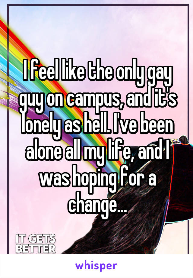 I feel like the only gay guy on campus, and it's lonely as hell. I've been alone all my life, and I was hoping for a change...