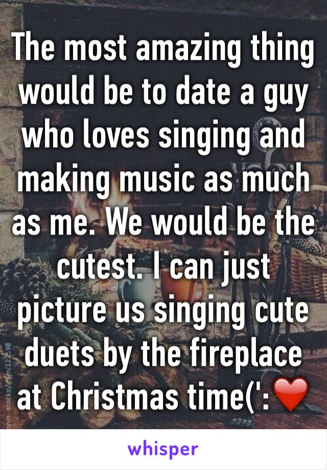 The most amazing thing would be to date a guy who loves singing and making music as much as me. We would be the cutest. I can just picture us singing cute duets by the fireplace at Christmas time(':❤️