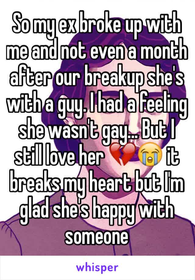 So my ex broke up with me and not even a month after our breakup she's with a guy. I had a feeling she wasn't gay... But I still love her 💔😭 it breaks my heart but I'm glad she's happy with someone