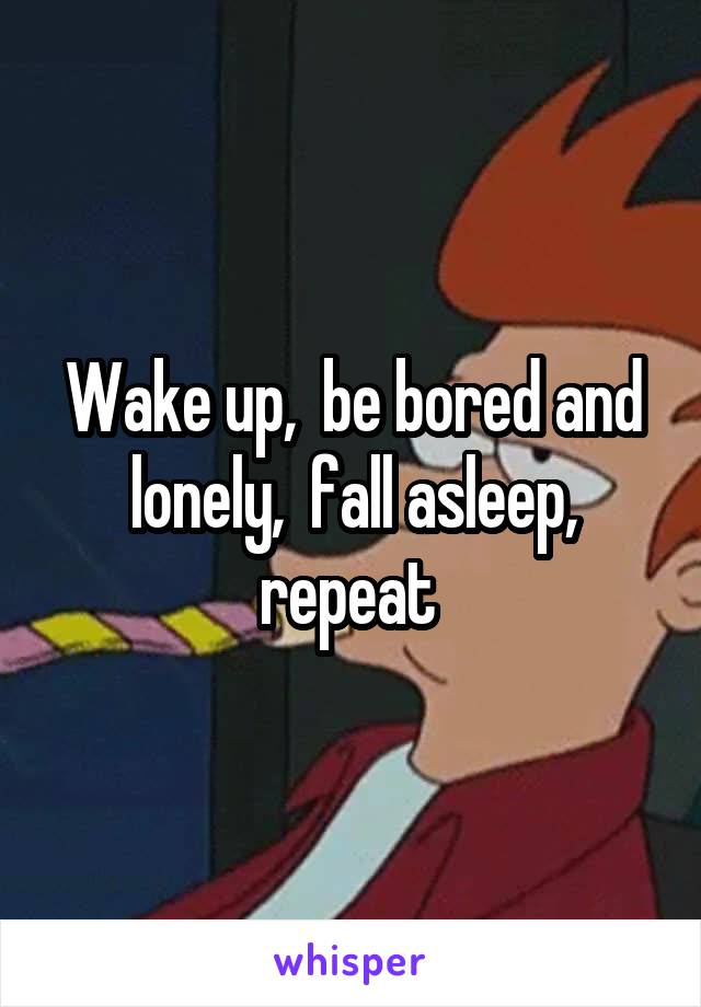 Wake up,  be bored and lonely,  fall asleep, repeat 