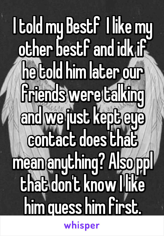 I told my Bestf  I like my other bestf and idk if he told him later our friends were talking and we just kept eye contact does that mean anything? Also ppl that don't know I like him guess him first.