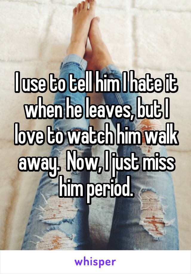 I use to tell him I hate it when he leaves, but I love to watch him walk away.  Now, I just miss him period.