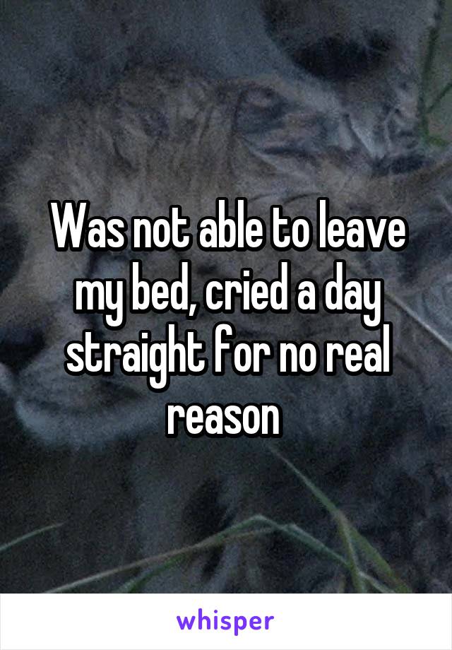 Was not able to leave my bed, cried a day straight for no real reason 