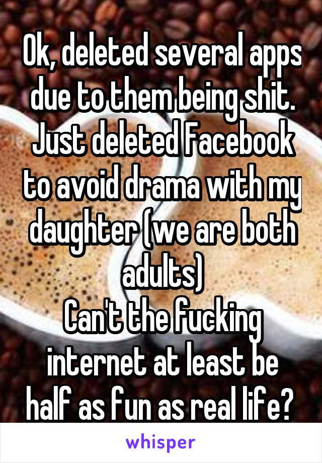 Ok, deleted several apps due to them being shit.
Just deleted Facebook to avoid drama with my daughter (we are both adults)
Can't the fucking internet at least be half as fun as real life? 