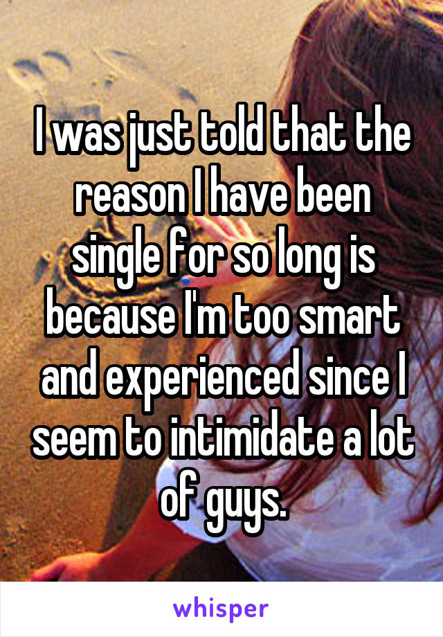I was just told that the reason I have been single for so long is because I'm too smart and experienced since I seem to intimidate a lot of guys.
