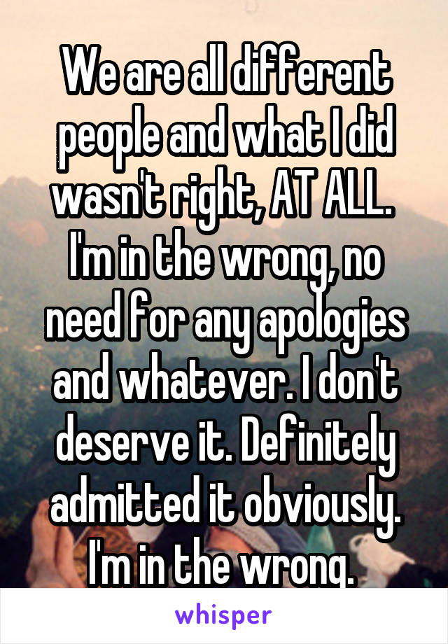 We are all different people and what I did wasn't right, AT ALL. 
I'm in the wrong, no need for any apologies and whatever. I don't deserve it. Definitely admitted it obviously. I'm in the wrong. 