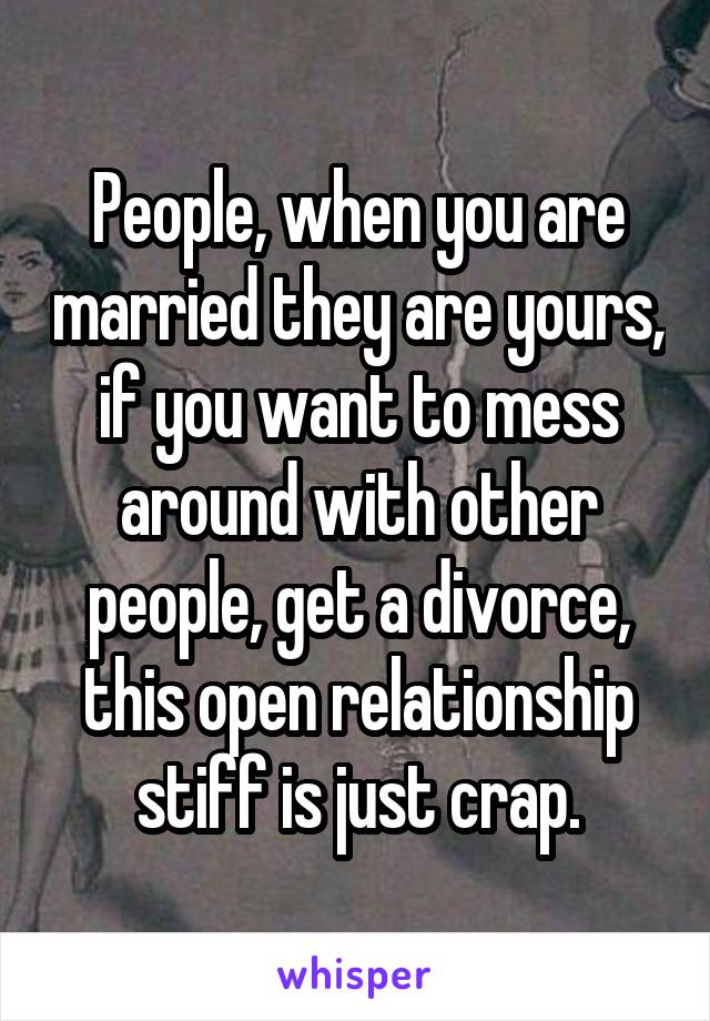 People, when you are married they are yours, if you want to mess around with other people, get a divorce, this open relationship stiff is just crap.