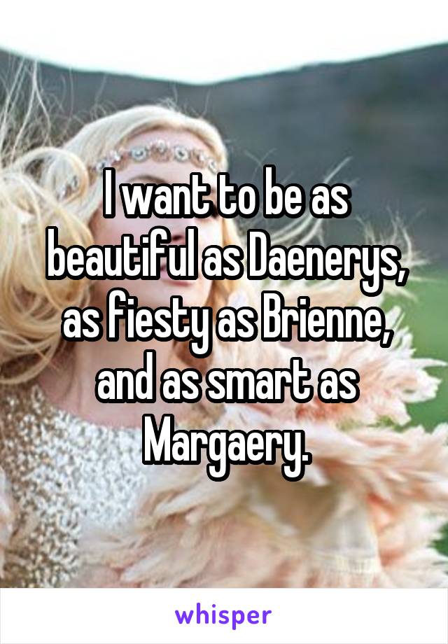 I want to be as beautiful as Daenerys, as fiesty as Brienne, and as smart as Margaery.