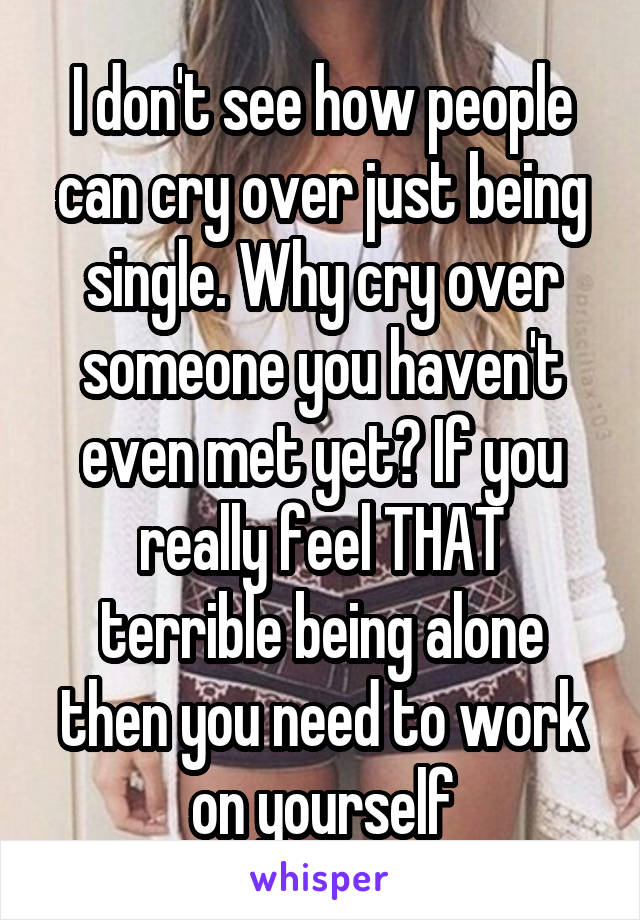 I don't see how people can cry over just being single. Why cry over someone you haven't even met yet? If you really feel THAT terrible being alone then you need to work on yourself