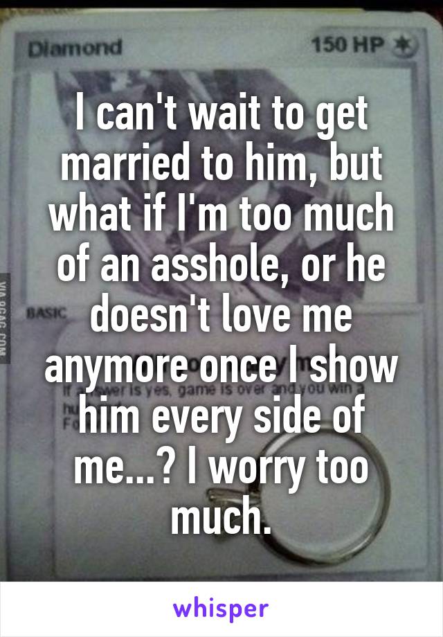 I can't wait to get married to him, but what if I'm too much of an asshole, or he doesn't love me anymore once I show him every side of me...? I worry too much.