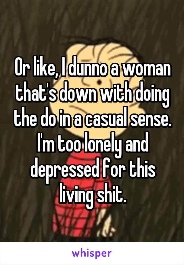 Or like, I dunno a woman that's down with doing the do in a casual sense. I'm too lonely and depressed for this living shit.