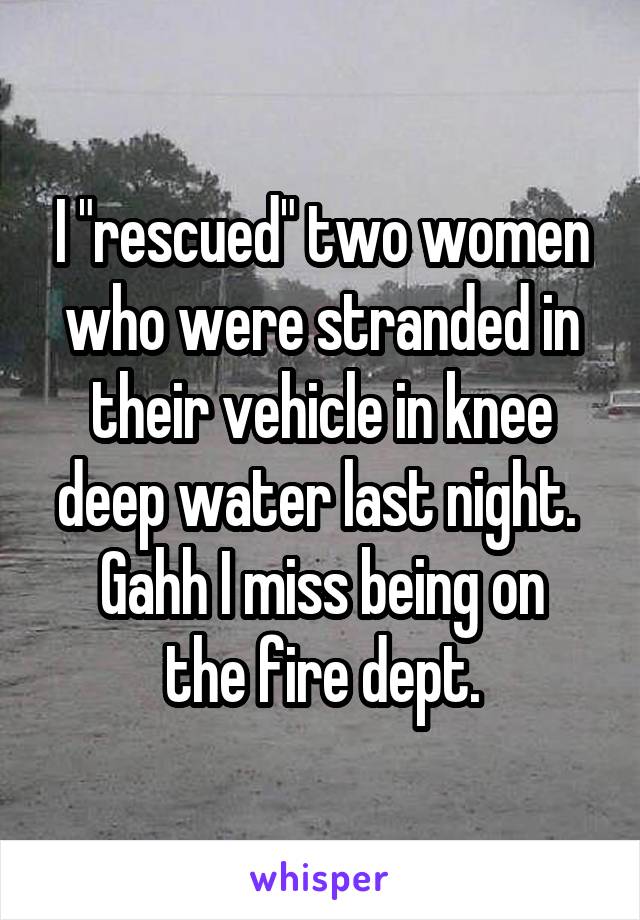 I "rescued" two women who were stranded in their vehicle in knee deep water last night. 
Gahh I miss being on the fire dept.