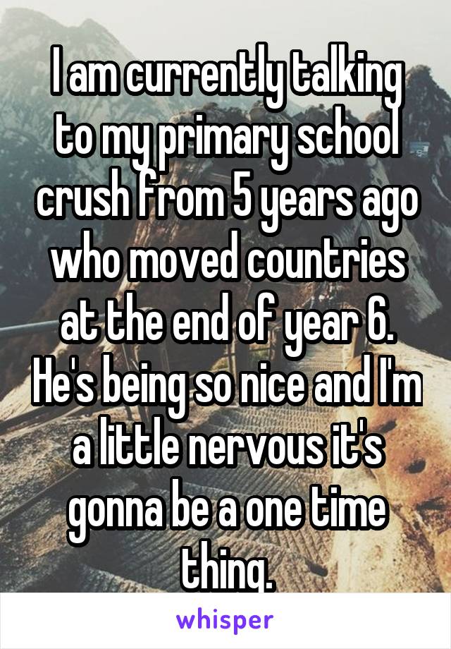I am currently talking to my primary school crush from 5 years ago who moved countries at the end of year 6. He's being so nice and I'm a little nervous it's gonna be a one time thing.