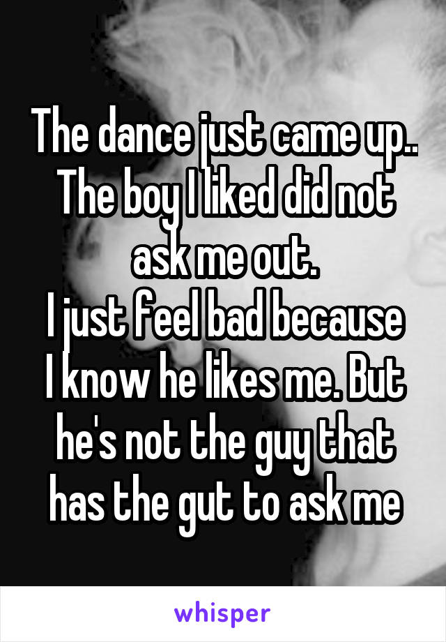 The dance just came up..
The boy I liked did not ask me out.
I just feel bad because I know he likes me. But he's not the guy that has the gut to ask me