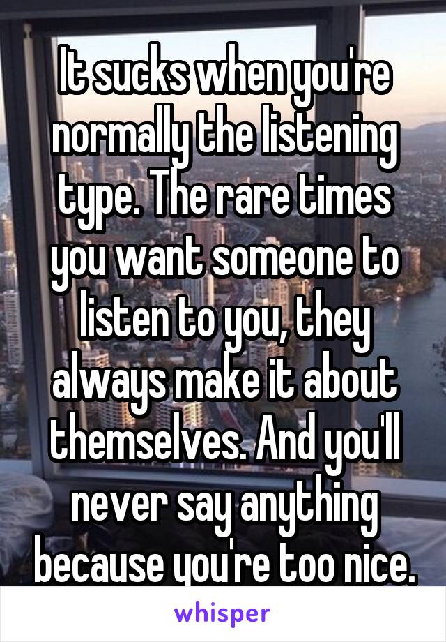 It sucks when you're normally the listening type. The rare times you want someone to listen to you, they always make it about themselves. And you'll never say anything because you're too nice.
