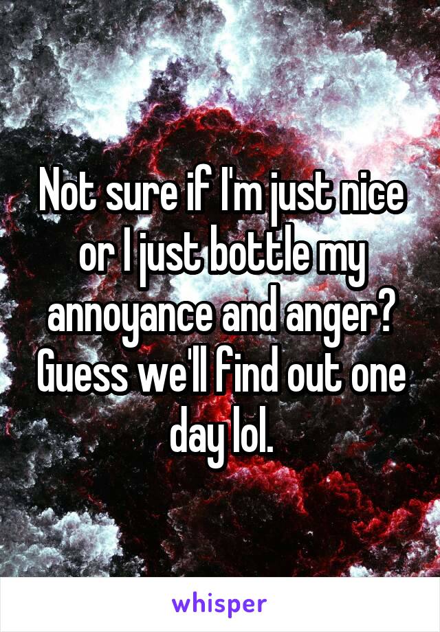 Not sure if I'm just nice or I just bottle my annoyance and anger? Guess we'll find out one day lol.