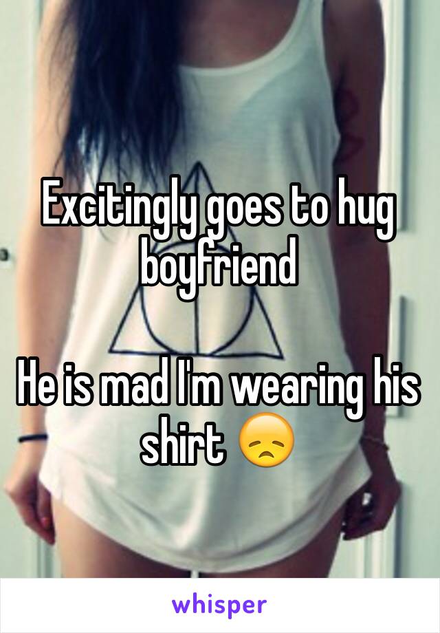 Excitingly goes to hug boyfriend 

He is mad I'm wearing his shirt 😞