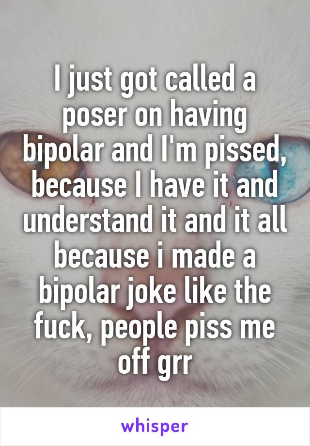 I just got called a poser on having bipolar and I'm pissed, because I have it and understand it and it all because i made a bipolar joke like the fuck, people piss me off grr