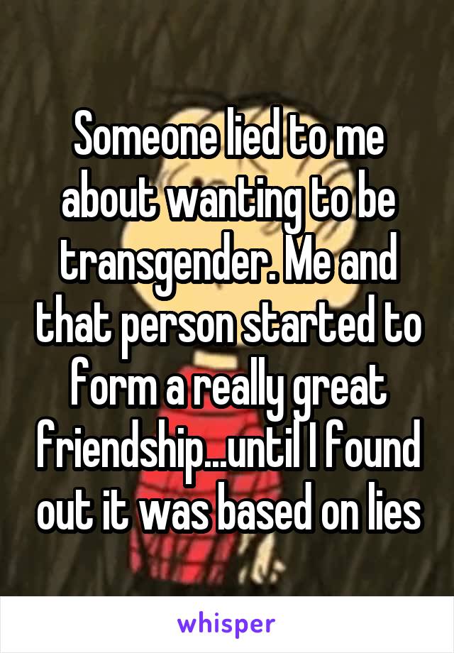 Someone lied to me about wanting to be transgender. Me and that person started to form a really great friendship...until I found out it was based on lies