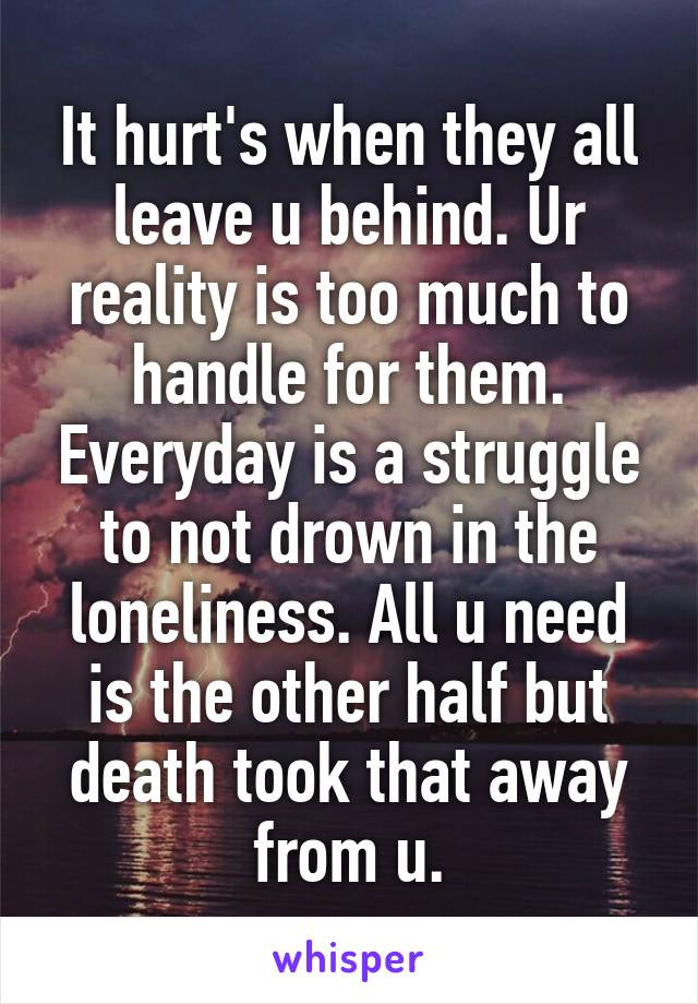 It hurt's when they all leave u behind. Ur reality is too much to handle for them. Everyday is a struggle to not drown in the loneliness. All u need is the other half but death took that away from u.