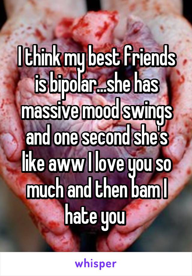 I think my best friends is bipolar...she has massive mood swings and one second she's like aww I love you so much and then bam I hate you 