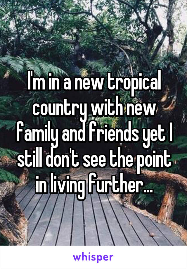 I'm in a new tropical country with new family and friends yet I still don't see the point in living further...