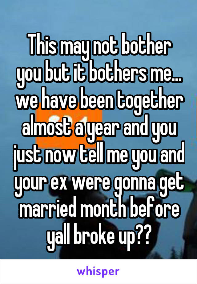 This may not bother you but it bothers me... we have been together almost a year and you just now tell me you and your ex were gonna get married month before yall broke up??