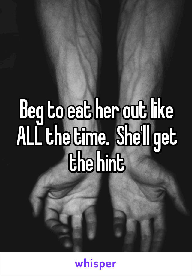 Beg to eat her out like ALL the time.  She'll get the hint
