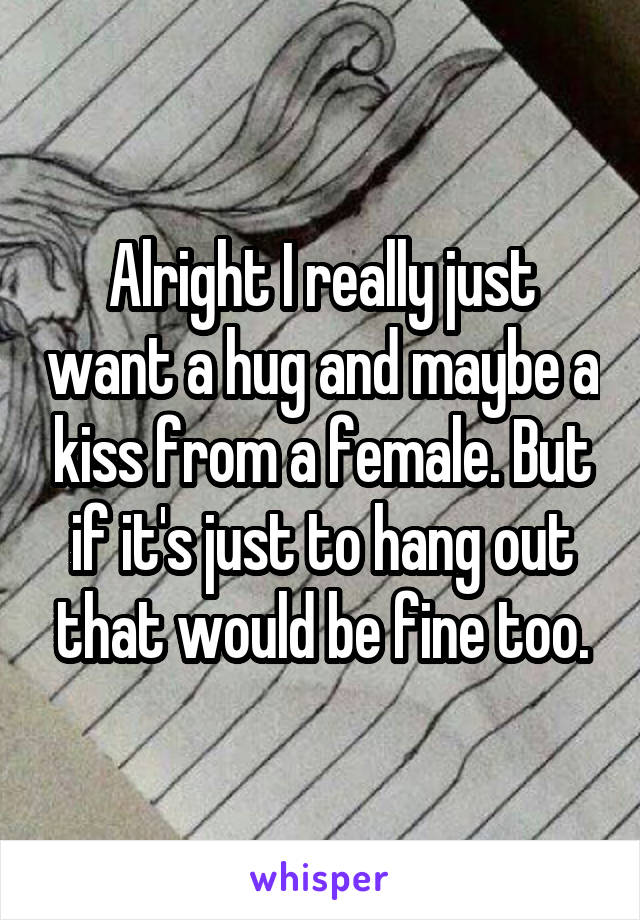 Alright I really just want a hug and maybe a kiss from a female. But if it's just to hang out that would be fine too.