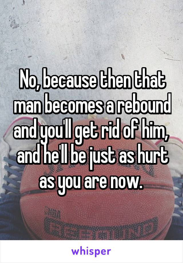 No, because then that man becomes a rebound and you'll get rid of him,  and he'll be just as hurt as you are now. 